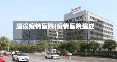 建设疫情医院(疫情医院建成)