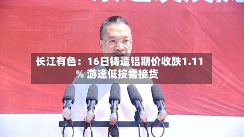 长江有色:16日铸造铝期价收跌1.11% 游逢低按需接货-第1张图片