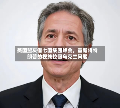 美国盟友借七国集团峰会，重新将特朗普的视线拉回乌克兰问题