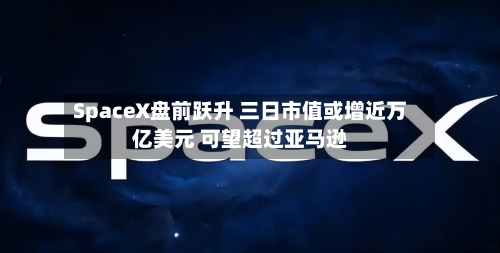 SpaceX盘前跃升 三日市值或增近万亿美元 可望超过亚马逊
